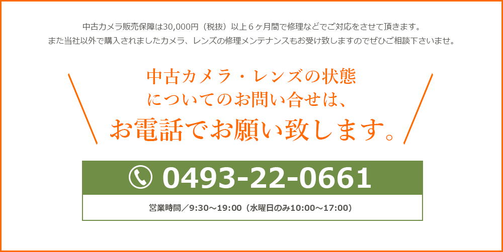 中古カメラ販売保障は30,000円（税抜）以上６ヶ月間で修理などでご対応をさせて頂きます。また当社以外で購入されましたカメラ、レンズの修理メンテナンスもお受け致しますのでぜひご相談下さいませ。中古カメラ・レンズの状態についてのお問い合わせは、お電話でお願い致します。0493-22-0661　営業時間／9：30～19：30（水曜日のみ10：00～17：00）